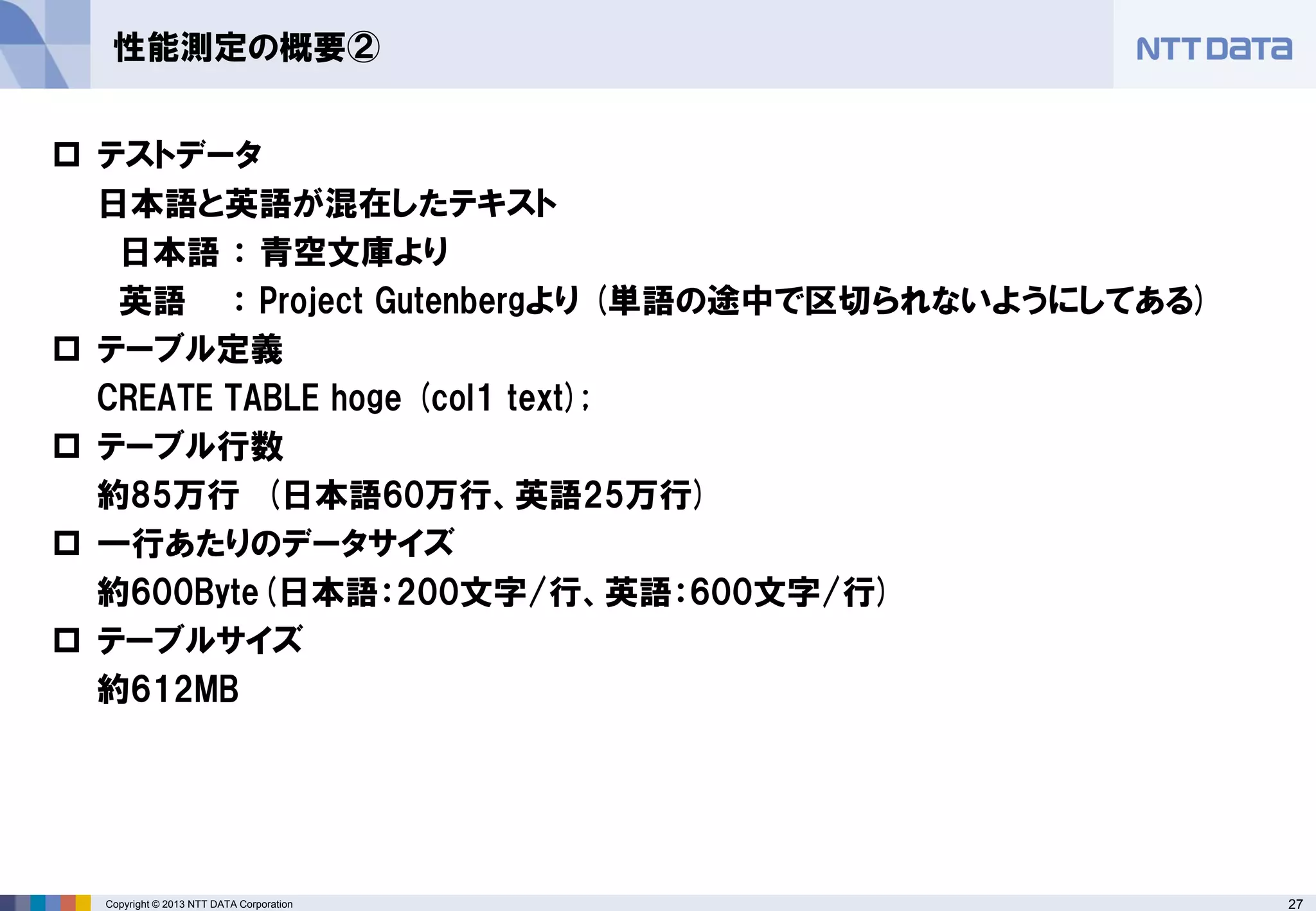 27Copyright © 2013 NTT DATA Corporation
性能測定の概要②
 テストデータ
日本語と英語が混在したテキスト
日本語 ： 青空文庫より
英語 ： Project Gutenbergより (単語の途中で区切られないようにしてある)
 テーブル定義
CREATE TABLE hoge (col1 text);
 テーブル行数
約85万行 (日本語60万行、英語25万行)
 一行あたりのデータサイズ
約600Byte(日本語：200文字/行、英語：600文字/行)
 テーブルサイズ
約612MB
 