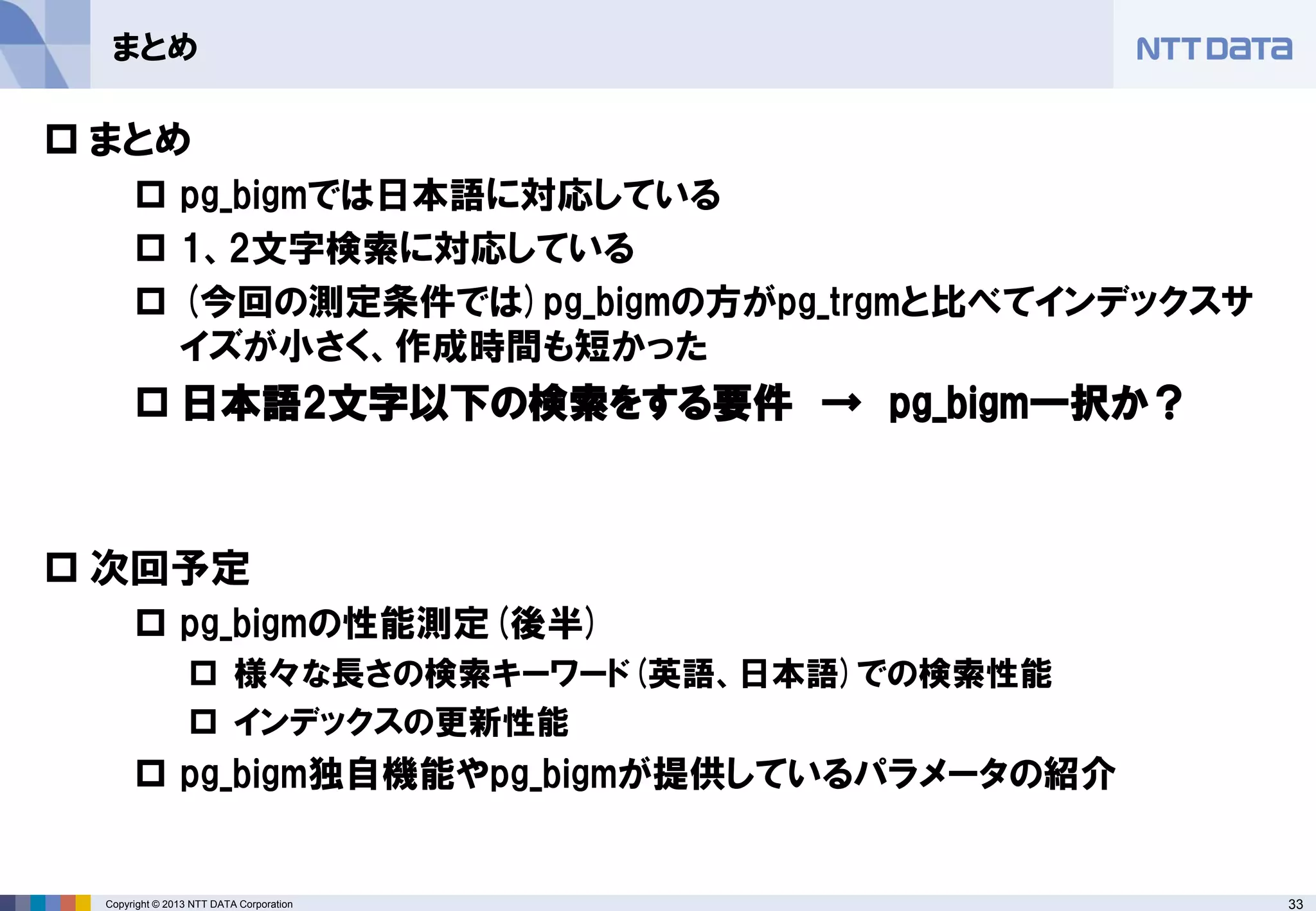 33Copyright © 2013 NTT DATA Corporation
まとめ
 まとめ
 pg_bigmでは日本語に対応している
 1、2文字検索に対応している
 (今回の測定条件では)pg_bigmの方がpg_trgmと比べてインデックスサ
イズが小さく、作成時間も短かった
 日本語2文字以下の検索をする要件 → pg_bigm一択か？
 次回予定
 pg_bigmの性能測定(後半)
 様々な長さの検索キーワード(英語、日本語)での検索性能
 インデックスの更新性能
 pg_bigm独自機能やpg_bigmが提供しているパラメータの紹介
 