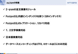11Copyright © 2013 NTT DATA Corporation
pg_bigmの特徴
 2-gramの全文検索モジュール
 PostgreSQL内部にインデックスを持つ(GINインデックス)
 PostgreSQLのレプリケーション、リカバリ対応
 １，２文字検索対応
 日本語検索対応
 データベースエンコーディングはUTF8、ロケールはCにのみ対応
 