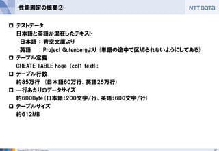 27Copyright © 2013 NTT DATA Corporation
性能測定の概要②
 テストデータ
日本語と英語が混在したテキスト
日本語 ： 青空文庫より
英語 ： Project Gutenbergより (単語の途中で区切られないようにしてある)
 テーブル定義
CREATE TABLE hoge (col1 text);
 テーブル行数
約85万行 (日本語60万行、英語25万行)
 一行あたりのデータサイズ
約600Byte(日本語：200文字/行、英語：600文字/行)
 テーブルサイズ
約612MB
 