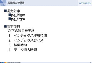 10Copyright © 2013 NTT DATA Corporation
性能測定の概要
1．インデックス作成時間
2．インデックスサイズ
3．検索時間
4．データ挿入時間
測定対象
pg_bigm
pg_trgm
測定項目
以下の項目を実施
 