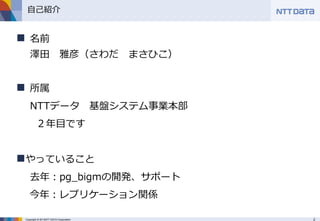 2Copyright © 2013NTT DATA Corporation
自己紹介
 名前
澤田 雅彦（さわだ まさひこ）
 所属
NTTデータ 基盤システム事業本部
２年目です
やっていること
去年：pg_bigmの開発、サポート
今年：レプリケーション関係
 