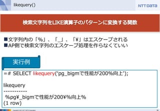 32Copyright © 2013 NTT DATA Corporation
likequery()
=# SELECT likequery(‘pg_bigmで性能が200％向上');
likequery
-----------
%pg¥_bigmで性能が200¥%向上%
(1 row)
文字列内の「%」、「_」、「¥」はエスケープされる
AP側で検索文字列のエスケープ処理を作らなくていい
実行例
 