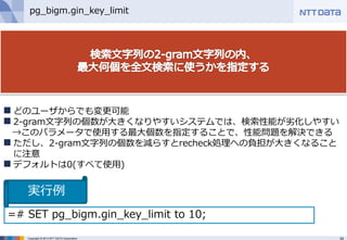 34Copyright © 2013 NTT DATA Corporation
pg_bigm.gin_key_limit
 どのユーザからでも変更可能
 2-gram文字列の個数が大きくなりやすいシステムでは、検索性能が劣化しやすい
→このパラメータで使用する最大個数を指定することで、性能問題を解決できる
 ただし、2-gram文字列の個数を減らすとrecheck処理への負担が大きくなること
に注意
 デフォルトは0(すべて使用)
=# SET pg_bigm.gin_key_limit to 10;
実行例
 