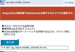 35Copyright © 2013 NTT DATA Corporation
pg_bigm.enable_recheck
どのユーザからでも変更可能
運用時は必ずON(デフォルト)
recheck処理のオーバーヘッドを評価するなどの、デバック時に
OFFにする
=# SET pg_bigm.enable_recheck to on;
実行例
 
