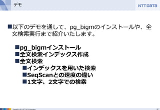 37Copyright © 2013 NTT DATA Corporation
デモ
以下のデモを通して、pg_bigmのインストールや、全
文検索実行まで紹介いたします。
pg_bigmインストール
全文検索インデックス作成
全文検索
インデックスを用いた検索
SeqScanとの速度の違い
1文字、2文字での検索
 