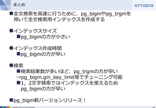 39Copyright © 2013 NTT DATA Corporation
まとめ
全文検索を高速に行うために、pg_bigmやpg_trgmを
用いて全文検索用インデックスを作成する
インデックスサイズ
pg_bigmの方が小さい
インデックス作成時間
pg_bigmの方が早い
検索
検索結果数が多いほど、pg_trgmの方が早い
→pg_bigm.gin_key_limit等でチューニング可能
1，2文字検索ではインデックスを使えるため
pg_bigmの方が早い
pg_bigm新バージョンリリース！
 