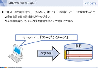5Copyright © 2013 NTT DATA Corporation
DBの全文検索ってなに？
SQL発行
DB
：
：
 テキスト型の列を持つテーブルから、キーワードを含むレコードを検索すること
 全文検索では検索対象のデータが多い
 全文検索用のインデックスを作成することで高速にできる
キーワード：「オープンソース」
 