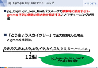 27Copyright © 2013 NTT DATA Corporation
pg_bigm.gin_key_limitでチューニング
 pg_bigm.gin_key_limitパラメータで検索時に使用する2-
gram文字列の個数の最大数を指定することでチューニングが可
能
「とうきょうスカイツリー」で全文検索をした場合、
2-gram文字列は、
うき,うス,きょ,とう,ょう,イツ,カイ,スカ,ツリ,リー,ー△,△と
12個 pg_bigm.gin_key_limitで
この最大数を指定
 