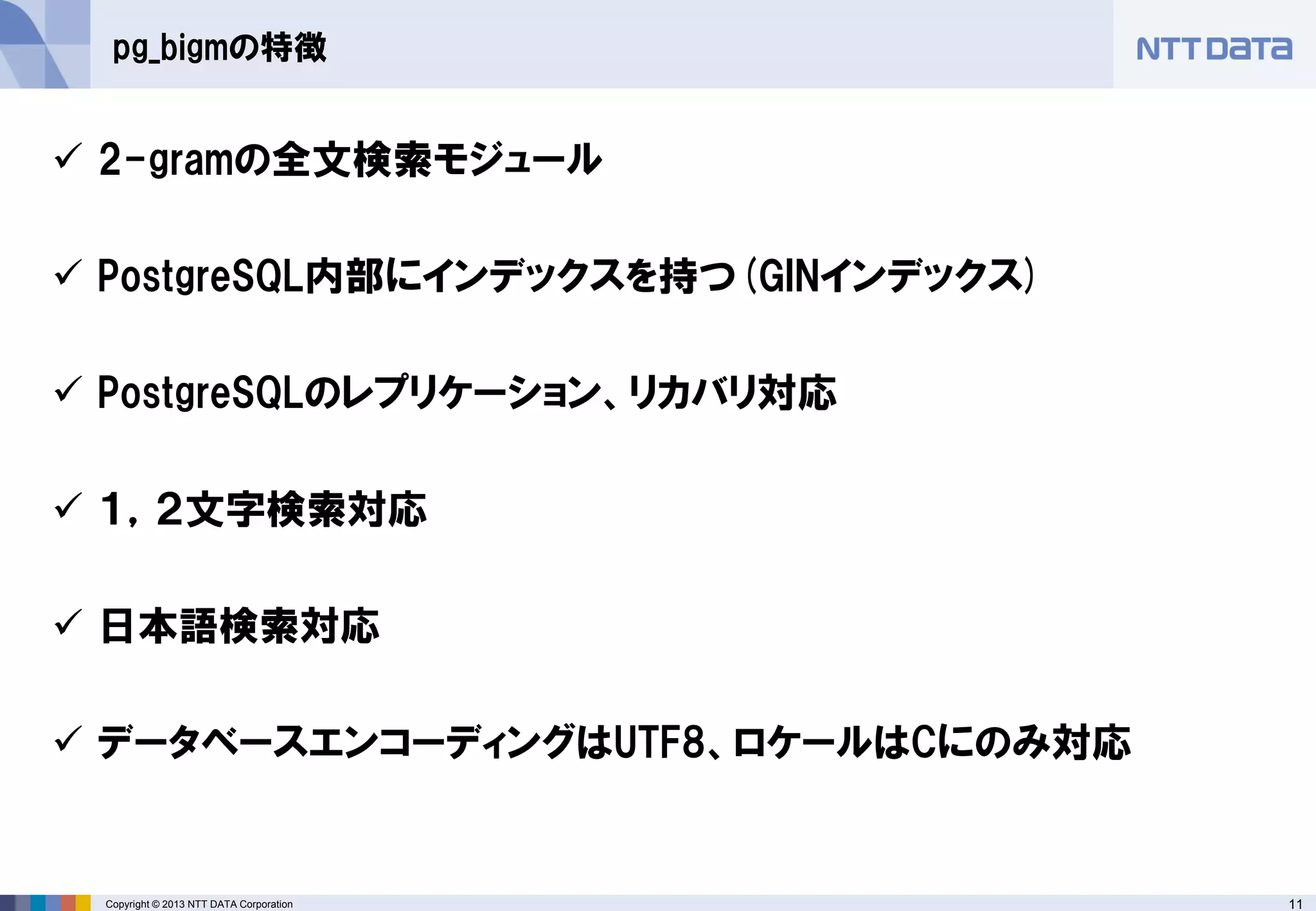 11 
Copyright © 2013 NTT DATA Corporation 
pg_bigmの特徴 
2-gramの全文検索モジュール 
PostgreSQL内部にインデックスを持つ(GINインデックス) 
PostgreSQLのレプリケーション、リカバリ対応 
１，２文字検索対応 
日本語検索対応 
データベースエンコーディングはUTF8、ロケールはCにのみ対応  