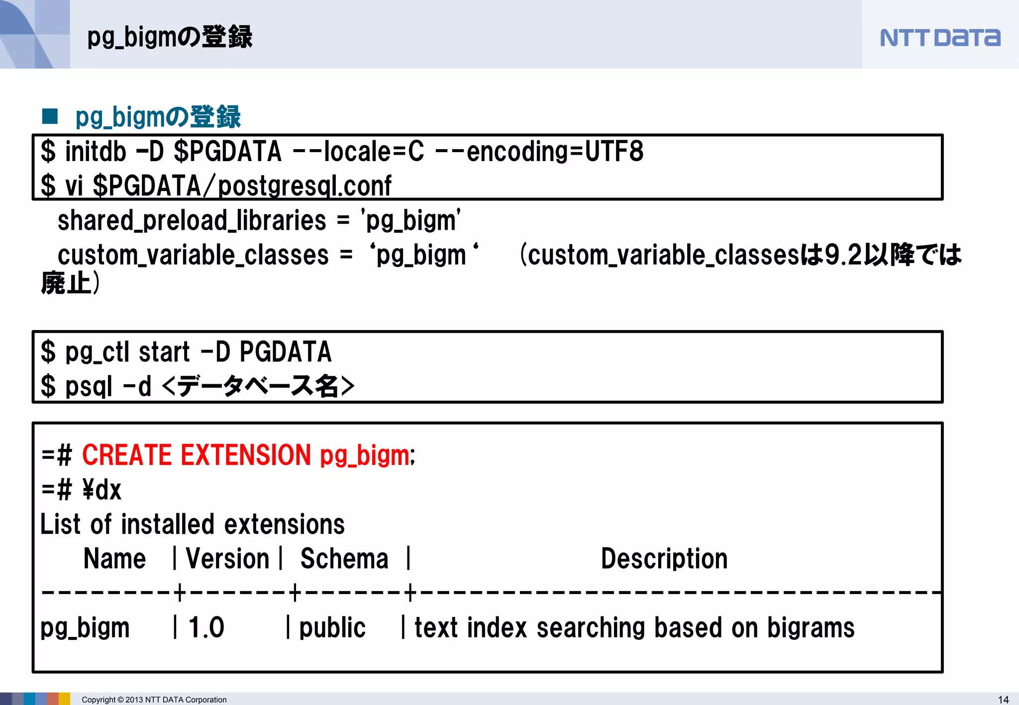 14 
Copyright © 2013 NTT DATA Corporation 
pg_bigmの登録 
pg_bigmの登録 
$ initdb –D $PGDATA --locale=C --encoding=UTF8 
$ vi $PGDATA/postgresql.conf 
shared_preload_libraries = 'pg_bigm' 
custom_variable_classes = ‘pg_bigm‘ (custom_variable_classesは9.2以降では 廃止) 
$ pg_ctl start -D PGDATA 
$ psql -d <データベース名> 
=# CREATE EXTENSION pg_bigm; 
=# ¥dx 
List of installed extensions 
Name | Version | Schema | Description 
--------+------+------+-------------------------------- 
pg_bigm | 1.0 | public | text index searching based on bigrams 
 