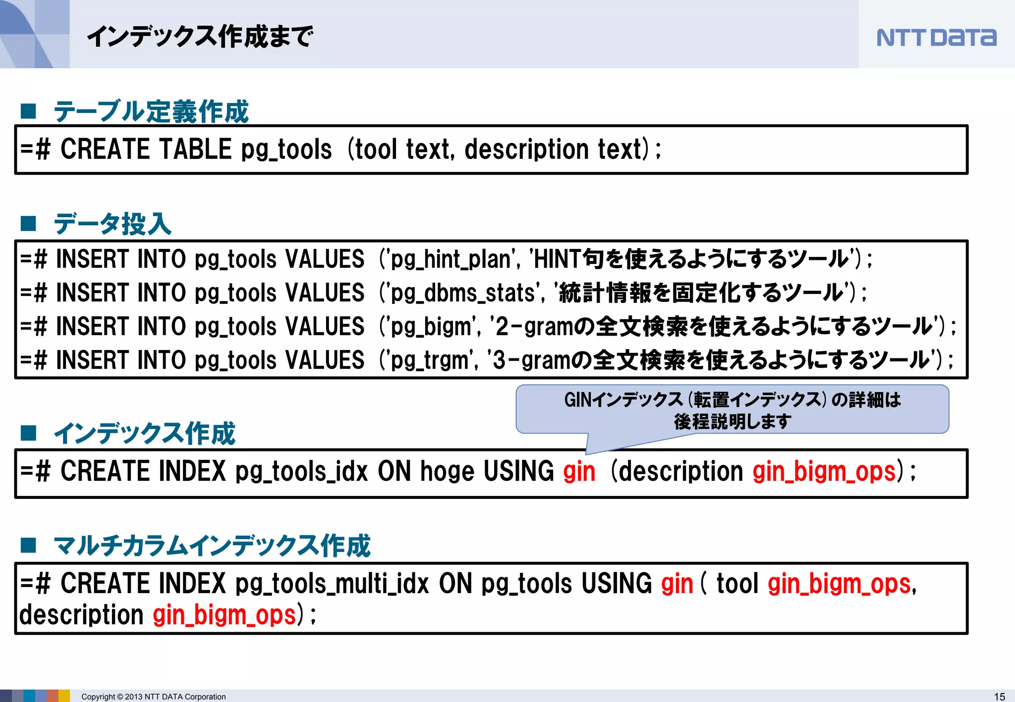 15 
Copyright © 2013 NTT DATA Corporation 
インデックス作成まで 
テーブル定義作成 
=# CREATE TABLE pg_tools (tool text, description text); 
データ投入 
=# INSERT INTO pg_tools VALUES ('pg_hint_plan', 'HINT句を使えるようにするツール'); 
=# INSERT INTO pg_tools VALUES ('pg_dbms_stats', '統計情報を固定化するツール'); 
=# INSERT INTO pg_tools VALUES ('pg_bigm', '2-gramの全文検索を使えるようにするツール'); 
=# INSERT INTO pg_tools VALUES ('pg_trgm', '3-gramの全文検索を使えるようにするツール'); 
インデックス作成 
=# CREATE INDEX pg_tools_idx ON hoge USING gin (description gin_bigm_ops); 
マルチカラムインデックス作成 
=# CREATE INDEX pg_tools_multi_idx ON pg_tools USING gin( tool gin_bigm_ops, description gin_bigm_ops); 
GINインデックス(転置インデックス)の詳細は 
後程説明します  