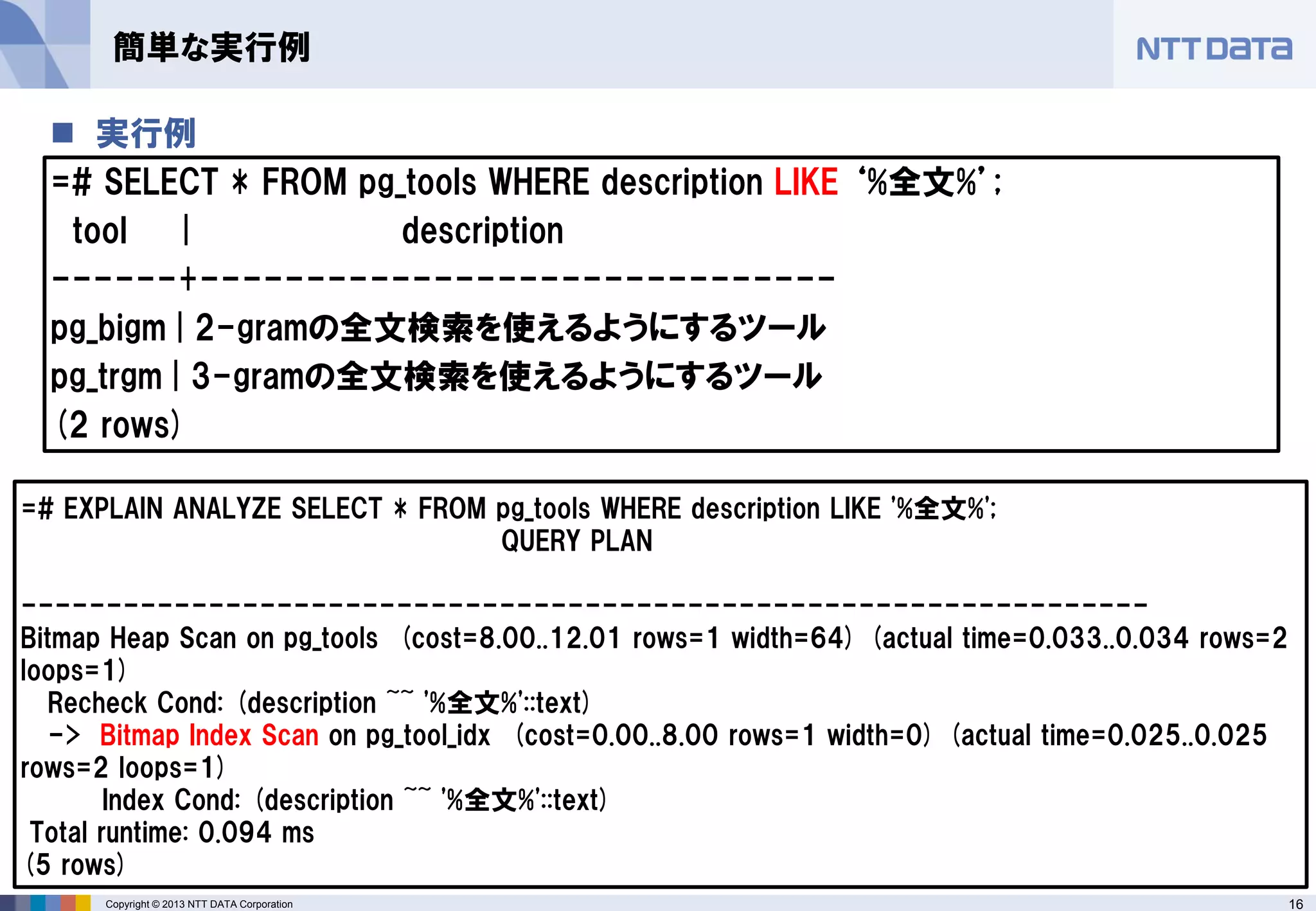 16 
Copyright © 2013 NTT DATA Corporation 
実行例 
=# SELECT * FROM pg_tools WHERE description LIKE ‘%全文%’; 
tool | description 
------+------------------------------ 
pg_bigm | 2-gramの全文検索を使えるようにするツール 
pg_trgm | 3-gramの全文検索を使えるようにするツール 
(2 rows) 
簡単な実行例 
=# EXPLAIN ANALYZE SELECT * FROM pg_tools WHERE description LIKE '%全文%'; 
QUERY PLAN 
------------------------------------------------------------------ 
Bitmap Heap Scan on pg_tools (cost=8.00..12.01 rows=1 width=64) (actual time=0.033..0.034 rows=2 loops=1) 
Recheck Cond: (description ~~ '%全文%'::text) 
-> Bitmap Index Scan on pg_tool_idx (cost=0.00..8.00 rows=1 width=0) (actual time=0.025..0.025 rows=2 loops=1) 
Index Cond: (description ~~ '%全文%'::text) 
Total runtime: 0.094 ms 
(5 rows)  