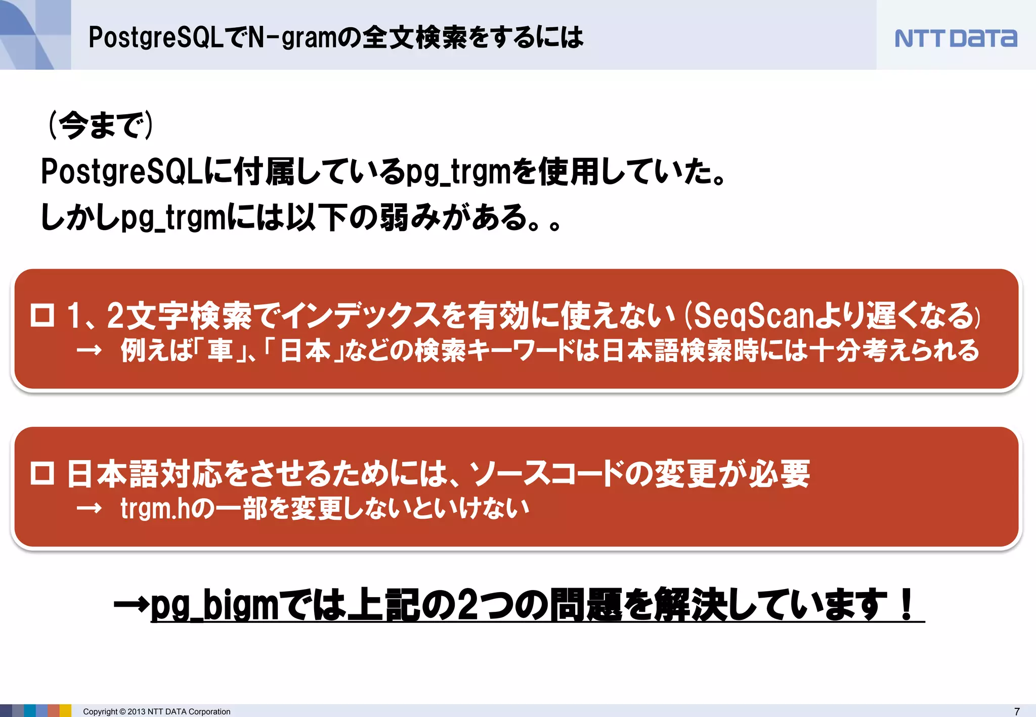 7 
Copyright © 2013 NTT DATA Corporation 
PostgreSQLでN-gramの全文検索をするには 
(今まで) 
PostgreSQLに付属しているpg_trgmを使用していた。 
しかしpg_trgmには以下の弱みがある。。 
→pg_bigmでは上記の2つの問題を解決しています！ 
1、2文字検索でインデックスを有効に使えない(SeqScanより遅くなる) 
→ 例えば「車」、「日本」などの検索キーワードは日本語検索時には十分考えられる 
日本語対応をさせるためには、ソースコードの変更が必要 
→ trgm.hの一部を変更しないといけない  