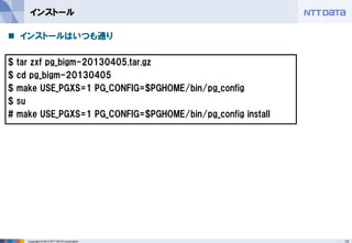 13 
Copyright © 2013 NTT DATA Corporation 
インストール 
インストールはいつも通り 
$ tar zxf pg_bigm-20130405.tar.gz 
$ cd pg_bigm-20130405 
$ make USE_PGXS=1 PG_CONFIG=$PGHOME/bin/pg_config 
$ su 
# make USE_PGXS=1 PG_CONFIG=$PGHOME/bin/pg_config install 
 