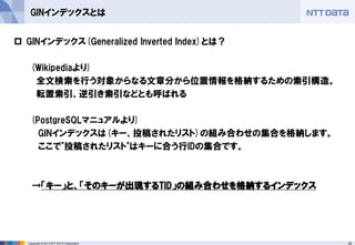 18 
Copyright © 2013 NTT DATA Corporation 
GINインデックスとは 
GINインデックス(Generalized Inverted Index)とは？ 
(Wikipediaより) 
全文検索を行う対象からなる文章分から位置情報を格納するための索引構造。 
転置索引、逆引き索引などとも呼ばれる 
(PostgreSQLマニュアルより) 
GINインデックスは(キー、投稿されたリスト)の組み合わせの集合を格納します。 
ここで"投稿されたリスト"はキーに合う行IDの集合です。 
→「キー」と、「そのキーが出現するTID」の組み合わせを格納するインデックス  