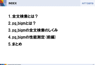 2 
Copyright © 2013NTT DATA Corporation 
ＩＮＤＥＸ 
1.全文検索とは？ 
2.pg_bigmとは？ 
3.pg_bigmの全文検索のしくみ 
4.pg_bigmの性能測定(前編) 
5.まとめ  