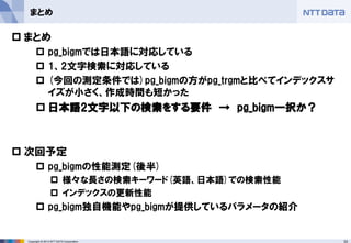 33 
Copyright © 2013 NTT DATA Corporation 
まとめ 
まとめ 
pg_bigmでは日本語に対応している 
1、2文字検索に対応している 
(今回の測定条件では)pg_bigmの方がpg_trgmと比べてインデックスサ イズが小さく、作成時間も短かった 
日本語2文字以下の検索をする要件 → pg_bigm一択か？ 
次回予定 
pg_bigmの性能測定(後半) 
様々な長さの検索キーワード(英語、日本語)での検索性能 
インデックスの更新性能 
pg_bigm独自機能やpg_bigmが提供しているパラメータの紹介 
 