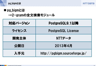 9 
Copyright © 2013 NTT DATA Corporation 
pg_bigmとは 
pg_bigmとは 
→2-gramの全文検索モジュール 
対応バージョン 
PostgreSQL9.1以降 
ライセンス 
PostgreSQL License 
開発主体 
NTTデータ 
公開日 
2013年4月 
入手元 
http://pgbigm.sourceforge.jp/  