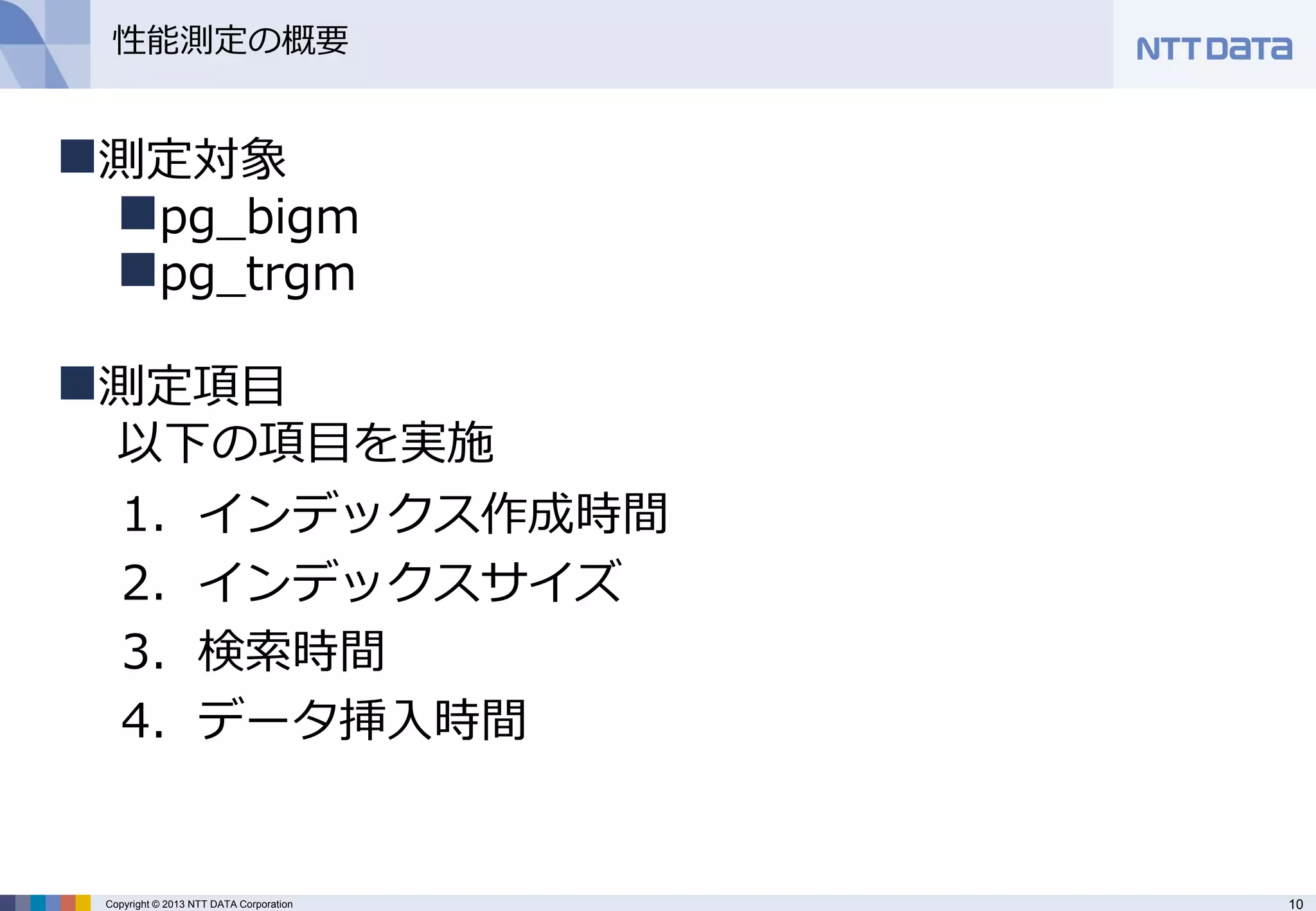 10 
Copyright © 2013 NTT DATA Corporation 
性能測定の概要 
1．インデックス作成時間 
2．インデックスサイズ 
3．検索時間 
4．データ挿入時間 
測定対象 
pg_bigm 
pg_trgm 
測定項目 以下の項目を実施  
