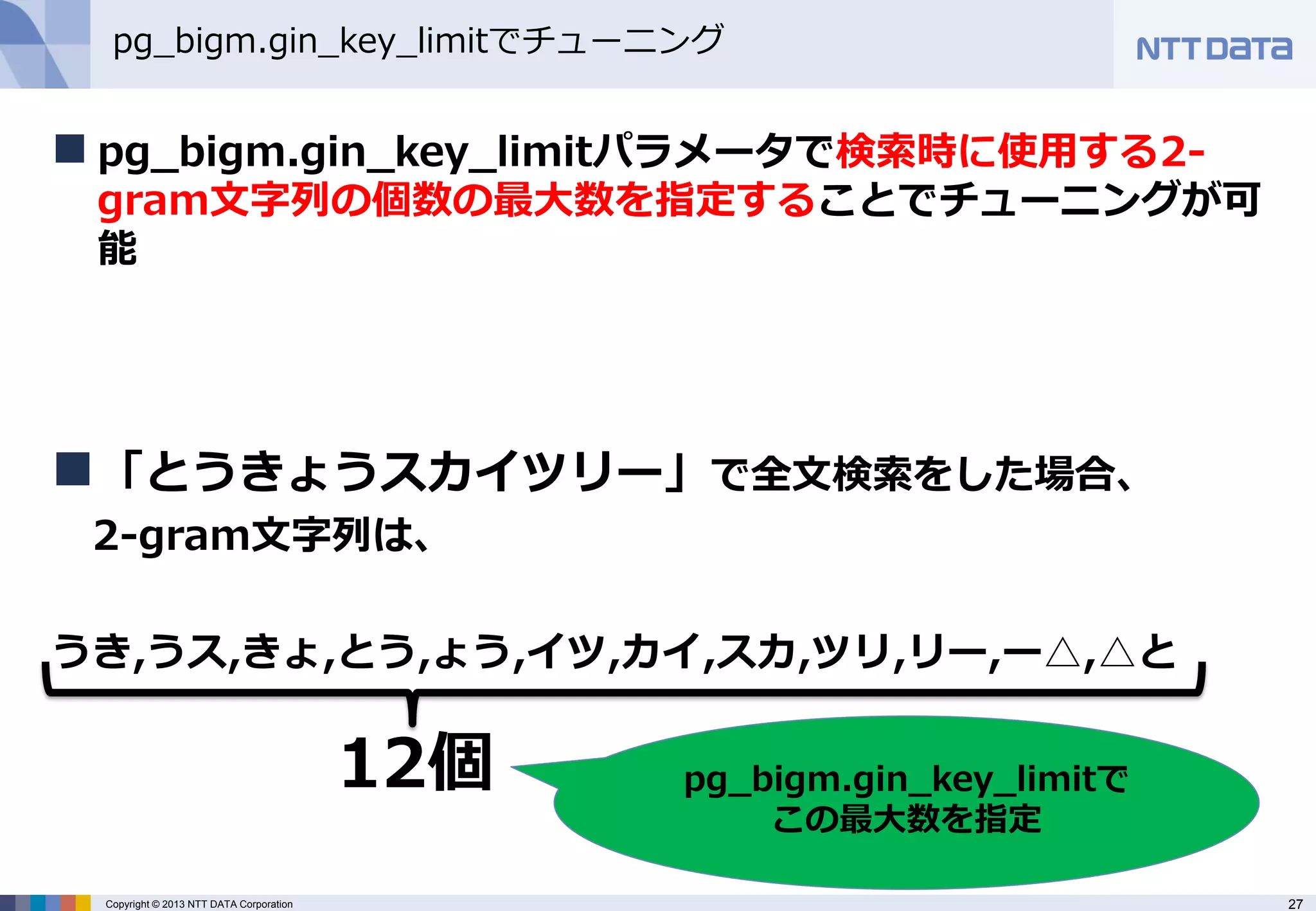 27 
Copyright © 2013 NTT DATA Corporation 
pg_bigm.gin_key_limitでチューニング 
pg_bigm.gin_key_limitパラメータで検索時に使用する2- gram文字列の個数の最大数を指定することでチューニングが可 能 
「とうきょうスカイツリー」で全文検索をした場合、 
2-gram文字列は、 
うき,うス,きょ,とう,ょう,イツ,カイ,スカ,ツリ,リー,ー△,△と 
12個 
pg_bigm.gin_key_limitで この最大数を指定  