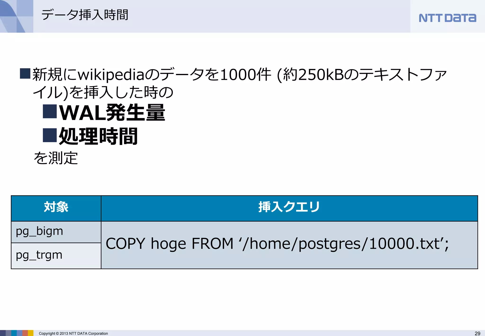 29 
Copyright © 2013 NTT DATA Corporation 
データ挿入時間 
新規にwikipediaのデータを1000件 (約250kBのテキストファ イル)を挿入した時の 
WAL発生量 
処理時間 を測定 
対象 
挿入クエリ 
pg_bigm 
COPY hoge FROM ‘/home/postgres/10000.txt’; 
pg_trgm  