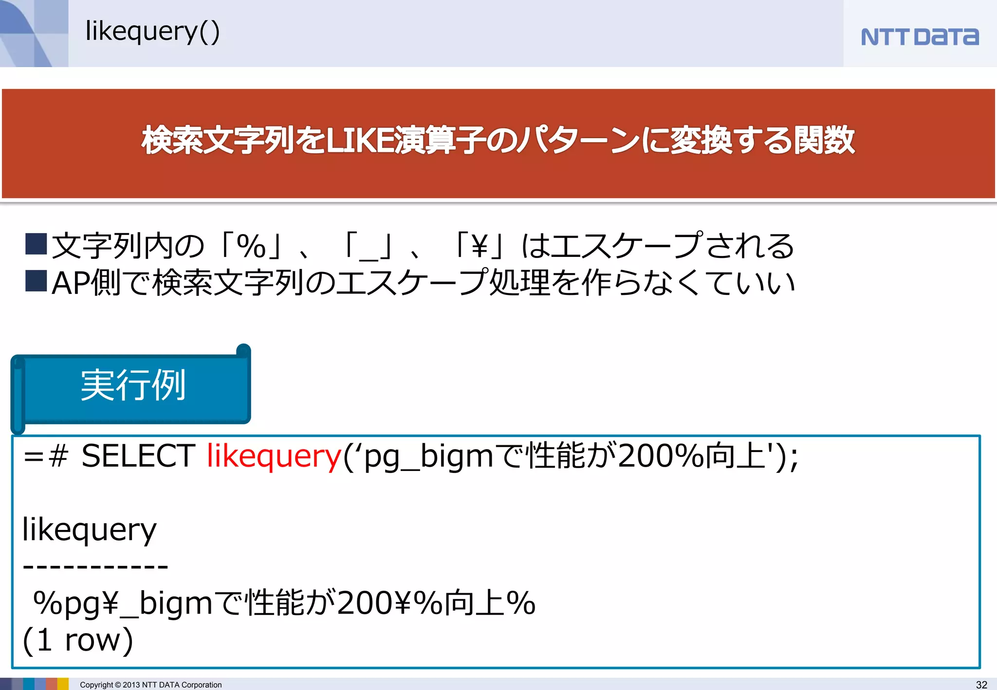 32 
Copyright © 2013 NTT DATA Corporation 
likequery() 
=# SELECT likequery(‘pg_bigmで性能が200％向上'); likequery ----------- %pg¥_bigmで性能が200¥%向上% (1 row) 
文字列内の「%」、「_」、「¥」はエスケープされる 
AP側で検索文字列のエスケープ処理を作らなくていい 
実行例  