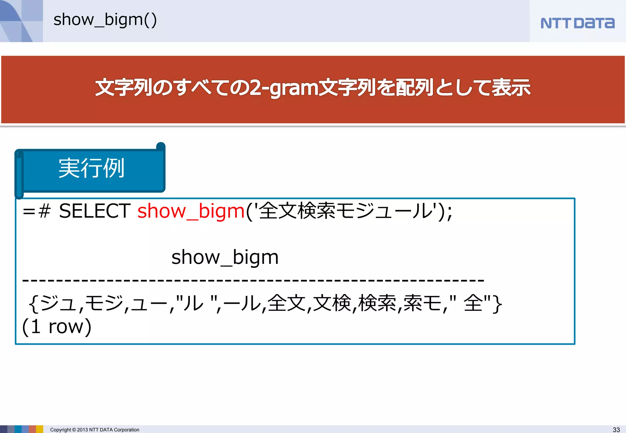 33 
Copyright © 2013 NTT DATA Corporation 
show_bigm() 
=# SELECT show_bigm('全文検索モジュール'); 
show_bigm 
------------------------------------------------------- 
{ジュ,モジ,ュー,"ル ",ール,全文,文検,検索,索モ," 全"} 
(1 row) 
実行例  