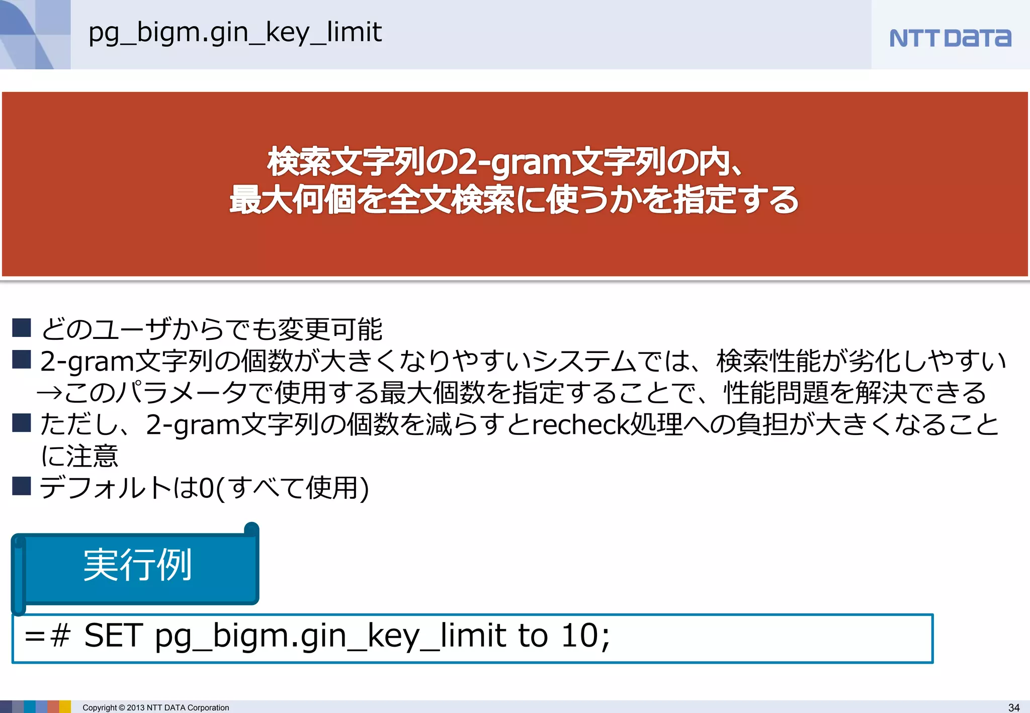 34 
Copyright © 2013 NTT DATA Corporation 
pg_bigm.gin_key_limit 
どのユーザからでも変更可能 
2-gram文字列の個数が大きくなりやすいシステムでは、検索性能が劣化しやすい →このパラメータで使用する最大個数を指定することで、性能問題を解決できる 
ただし、2-gram文字列の個数を減らすとrecheck処理への負担が大きくなること に注意 
デフォルトは0(すべて使用) 
=# SET pg_bigm.gin_key_limit to 10; 
実行例  