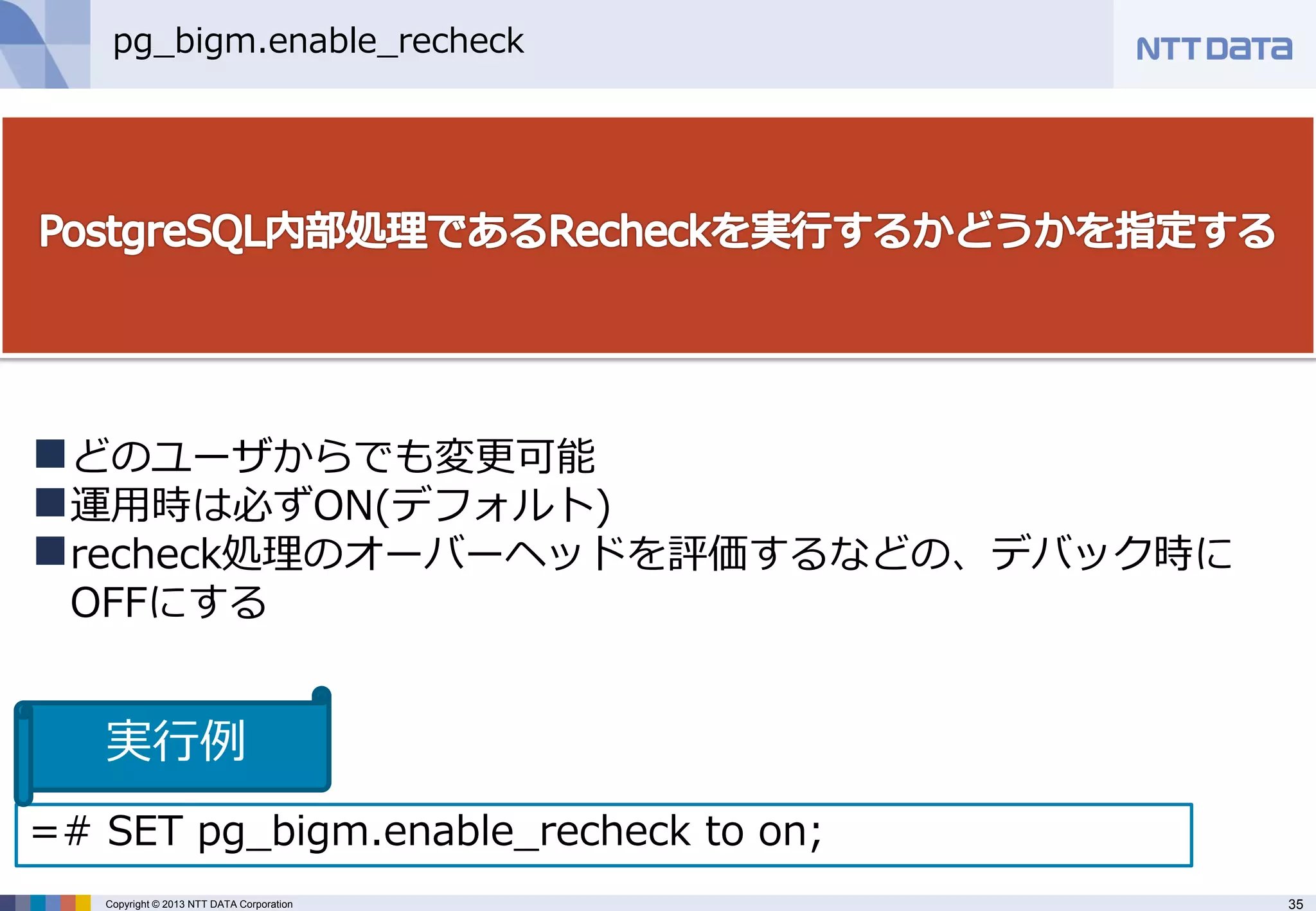 35 
Copyright © 2013 NTT DATA Corporation 
pg_bigm.enable_recheck 
どのユーザからでも変更可能 
運用時は必ずON(デフォルト) 
recheck処理のオーバーヘッドを評価するなどの、デバック時に OFFにする 
=# SET pg_bigm.enable_recheck to on; 
実行例  