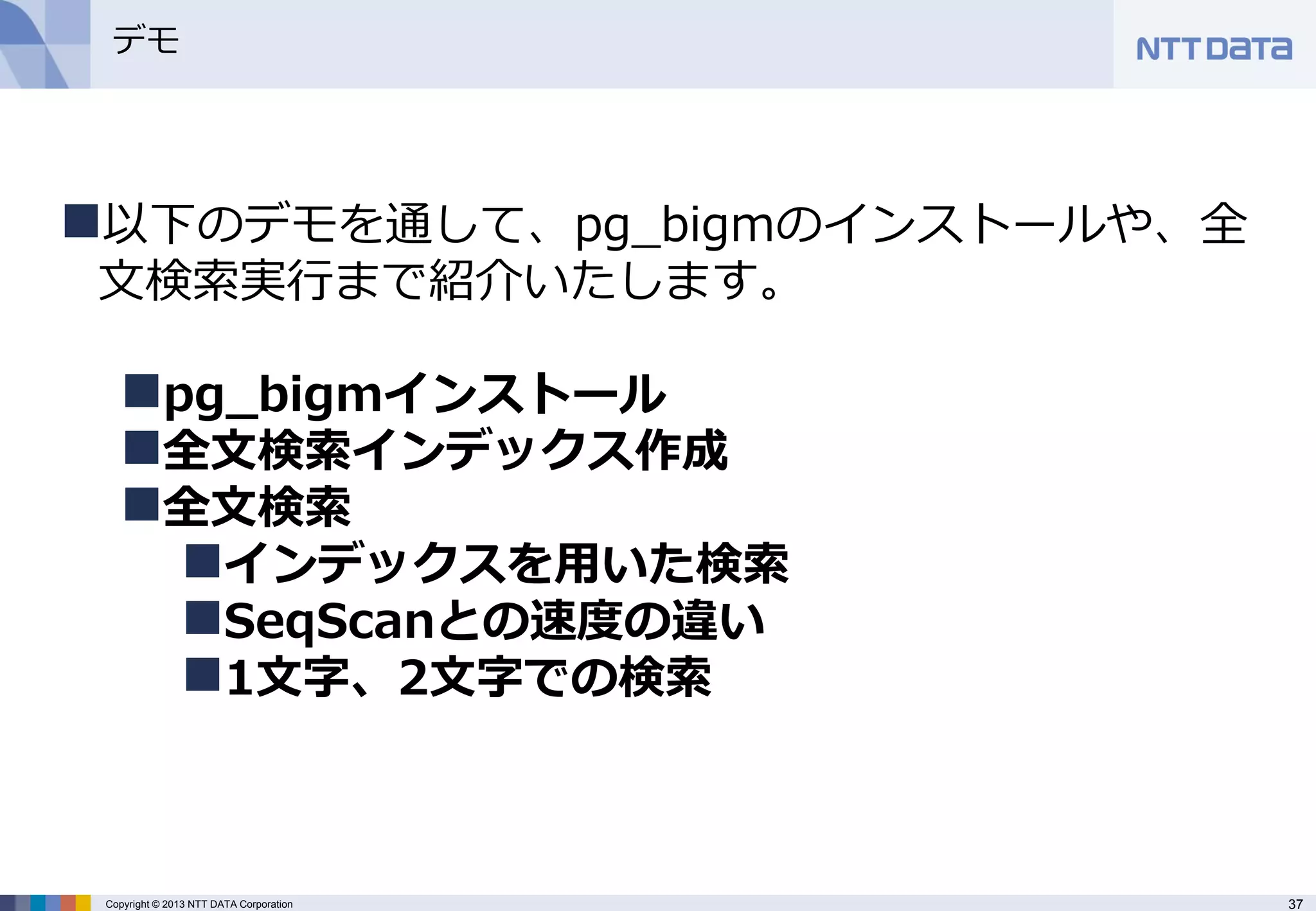 37 
Copyright © 2013 NTT DATA Corporation 
デモ 
以下のデモを通して、pg_bigmのインストールや、全 文検索実行まで紹介いたします。 
pg_bigmインストール 
全文検索インデックス作成 
全文検索 
インデックスを用いた検索 
SeqScanとの速度の違い 
1文字、2文字での検索  