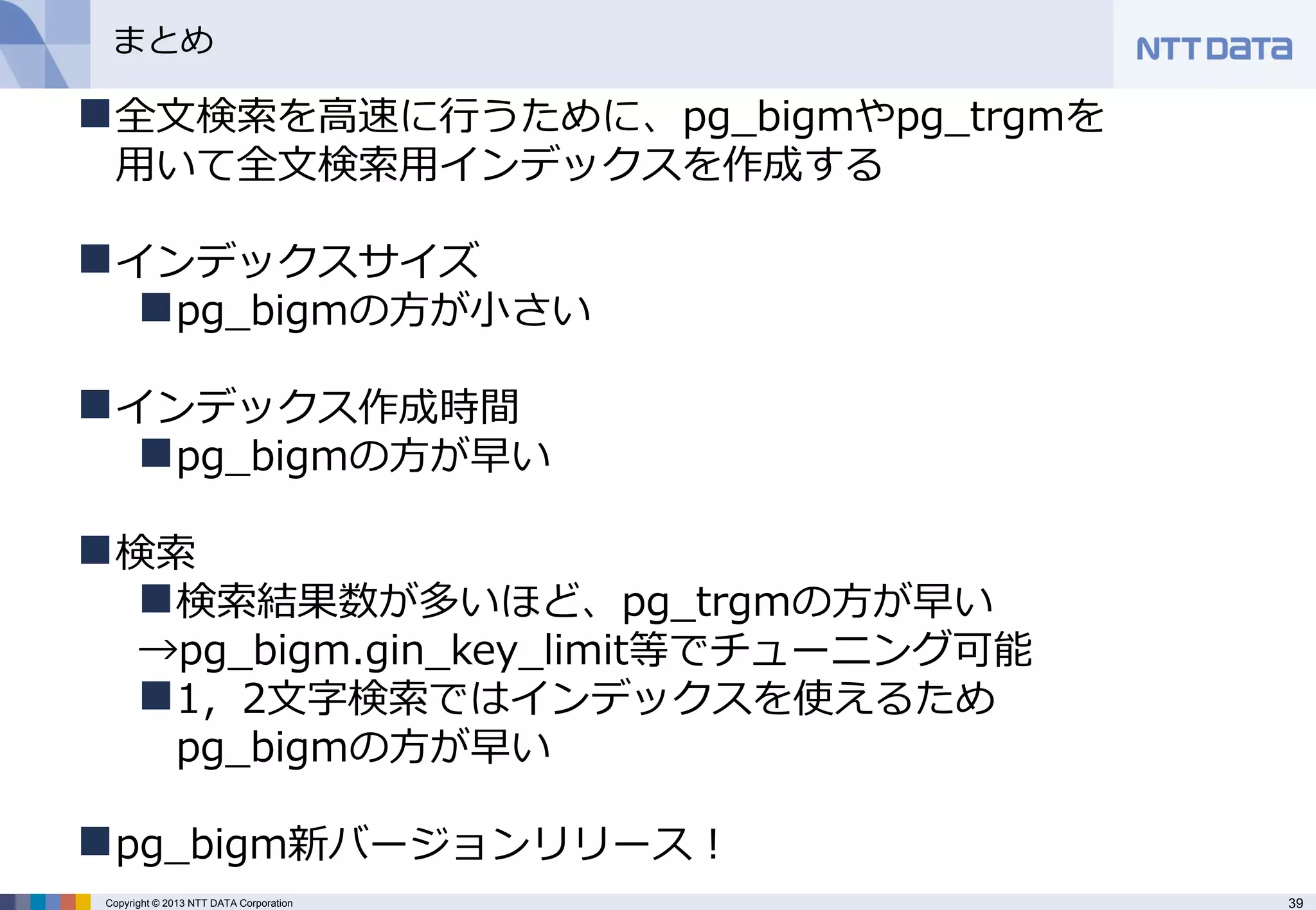 39 
Copyright © 2013 NTT DATA Corporation 
まとめ 
全文検索を高速に行うために、pg_bigmやpg_trgmを 用いて全文検索用インデックスを作成する 
インデックスサイズ 
pg_bigmの方が小さい 
インデックス作成時間 
pg_bigmの方が早い 
検索 
検索結果数が多いほど、pg_trgmの方が早い →pg_bigm.gin_key_limit等でチューニング可能 
1，2文字検索ではインデックスを使えるため pg_bigmの方が早い 
pg_bigm新バージョンリリース！  