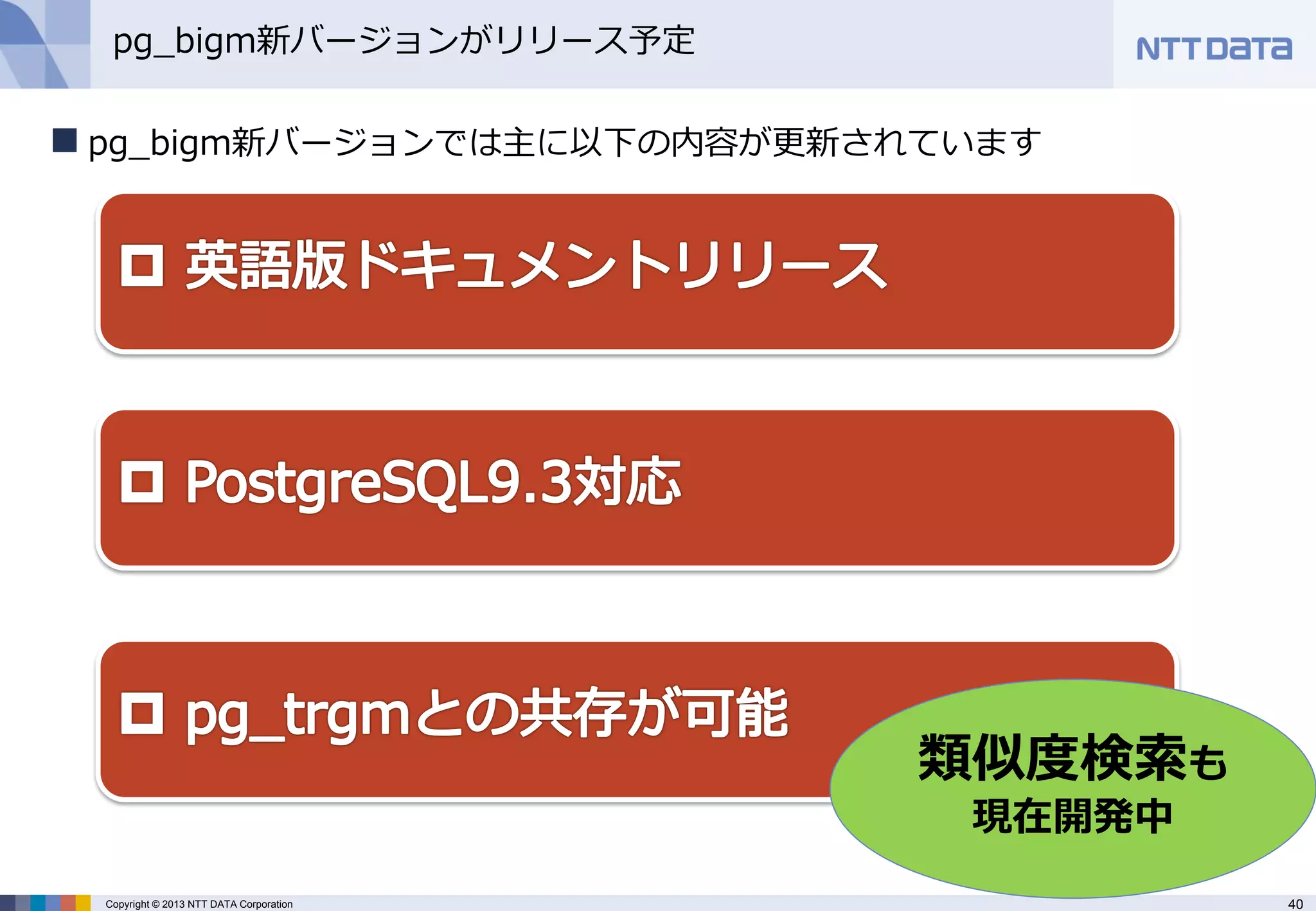 40 
Copyright © 2013 NTT DATA Corporation 
pg_bigm新バージョンがリリース予定 
pg_bigm新バージョンでは主に以下の内容が更新されています 
類似度検索も 現在開発中  