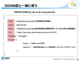 21Copyright©2016 NTT corp. All Rights Reserved.
JSONB型と⼀一緒に使う
CREATE INDEX bigm_idx on jb using gin((col->>’desc’) gin_bigm_ops);
{	
  
 　 　“Htle”	
  	
  	
  :	
  “MySQLとPostgreSQLと⽇日本語全⽂文検索索2”,	
  
 　 　“date”	
  	
  	
  :	
  2016-­‐06-­‐09,	
  
 　 　“desc”	
  	
  	
  :	
  “MySQLとPostgreSQLの⽇日本語全⽂文検索索を知っている⼈人向けの勉強会”,	
  
 　 　“url”	
  	
  	
  	
  	
  	
  :	
  “hXps://groonga.doorkeeper.jp/events/41770”	
  
 　 　“hashtag”	
  :	
  “#mypgd”,	
  
 　 　“venue”	
  :	
  {	
  	
  
	
   　 　 　 	
   　“name”	
  :	
  “DMM.comラボ”,	
  
	
   　 　 　 	
   　“address”	
  :	
  “渋⾕谷区恵⽐比寿4-­‐20-­‐3	
  恵⽐比寿ガーデンプレイスタワー21F”	
  
	
  	
  	
  	
  	
  	
  	
  	
  	
  	
  	
  }	
  
}	
  
 