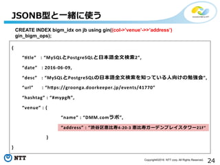 24Copyright©2016 NTT corp. All Rights Reserved.
{	
  
 　 　“Htle”	
  	
  	
  :	
  “MySQLとPostgreSQLと⽇日本語全⽂文検索索2”,	
  
 　 　“date”	
  	
  	
  :	
  2016-­‐06-­‐09,	
  
 　 　“desc”	
  	
  	
  :	
  “MySQLとPostgreSQLの⽇日本語全⽂文検索索を知っている⼈人向けの勉強会”,	
  
 　 　“url”	
  	
  	
  	
  	
  	
  :	
  “hXps://groonga.doorkeeper.jp/events/41770”	
  
 　 　“hashtag”	
  :	
  “#mypgd”,	
  
 　 　“venue”	
  :	
  {	
  	
  
	
   　 　 　 	
   　“name”	
  :	
  “DMM.comラボ”,	
  
	
   　 　 　 	
   　“address”	
  :	
  “渋⾕谷区恵⽐比寿4-­‐20-­‐3	
  恵⽐比寿ガーデンプレイスタワー21F”	
  
	
  	
  	
  	
  	
  	
  	
  	
  	
  	
  	
  }	
  
}	
  
JSONB型と⼀一緒に使う
WHERE  (col-‐‑‒>ʼ’venueʼ’-‐‑‒>>ʼ’addressʼ’)  LIKE  ʻ‘%渋⾕谷%ʼ’;
CREATE  INDEX  bigm_̲idx  on  jb  using  gin((col-‐‑‒>ʼ’venueʼ’-‐‑‒>>ʼ’addressʼ’)  
gin_̲bigm_̲ops);
 