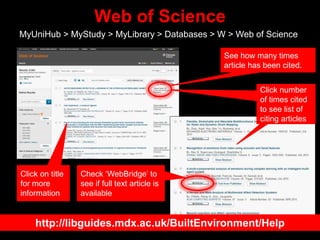 Web of Science
MyUniHub > MyStudy > MyLibrary > Databases > W > Web of Science
Check ‘WebBridge’ to
see if full text article is
available
See how many times
article has been cited.
Click on title
for more
information
Click number
of times cited
to see list of
citing articles
http://libguides.mdx.ac.uk/BuiltEnvironment/Help
 