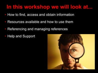 In this workshop we will look at...
• How to find, access and obtain information
• Resources available and how to use them
• Referencing and managing references
• Help and Support
 
