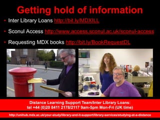 Getting hold of information
• Inter Library Loans http://bit.ly/MDXILL
• Sconul Access http://www.access.sconul.ac.uk/sconul-access
• Requesting MDX books http://bit.ly/BookRequestDL
http://unihub.mdx.ac.uk/your-study/library-and-it-support/library-services/studying-at-a-distance
Distance Learning Support Team/Inter Library Loans:
tel +44 (0)20 8411 2178/2117 9am-5pm Mon-Fri (UK time)
 