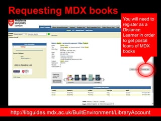 Requesting MDX books
http://libguides.mdx.ac.uk/BuiltEnvironment/LibraryAccount
You will need to
register as a
Distance
Learner in order
to get postal
loans of MDX
books
 