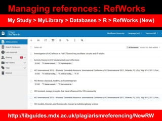 Managing references: RefWorks
http://libguides.mdx.ac.uk/plagiarismreferencing/NewRW
My Study > MyLibrary > Databases > R > RefWorks (New)
 