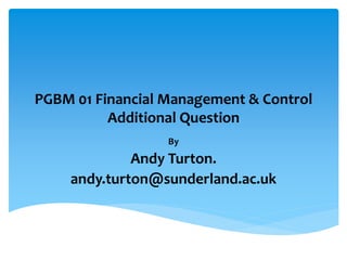 PGBM 01 Financial Management & Control
Additional Question
By
Andy Turton.
andy.turton@sunderland.ac.uk
 