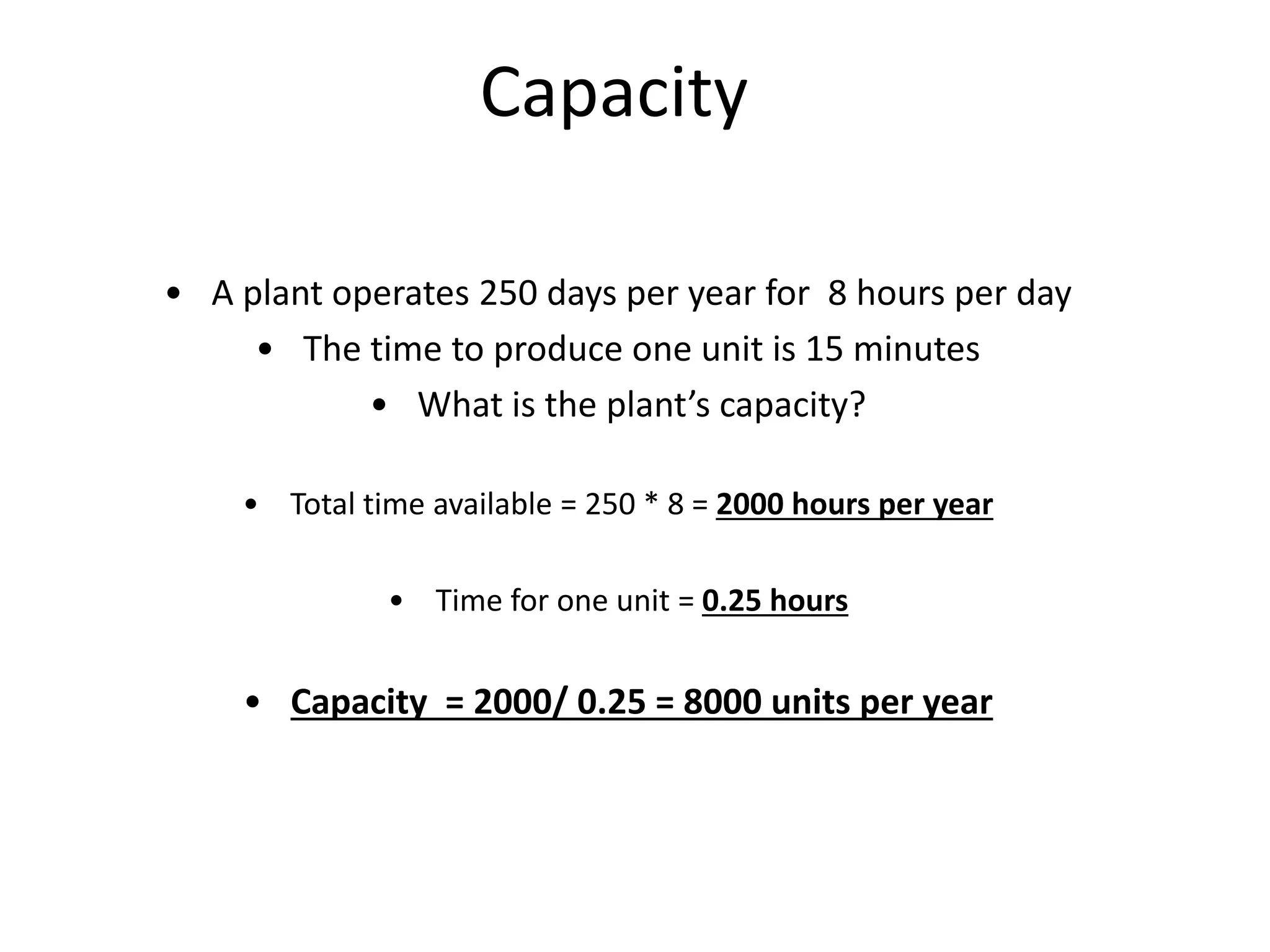Capacity
• A plant operates 250 days per year for 8 hours per day
• The time to produce one unit is 15 minutes
• What is the plant’s capacity?
• Total time available = 250 * 8 = 2000 hours per year
• Time for one unit = 0.25 hours
• Capacity = 2000/ 0.25 = 8000 units per year
 