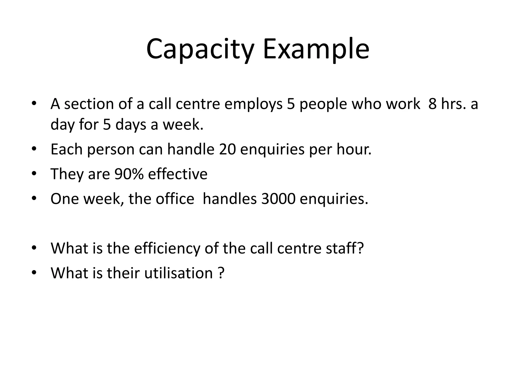 Capacity Example
• A section of a call centre employs 5 people who work 8 hrs. a
day for 5 days a week.
• Each person can handle 20 enquiries per hour.
• They are 90% effective
• One week, the office handles 3000 enquiries.
• What is the efficiency of the call centre staff?
• What is their utilisation ?
 