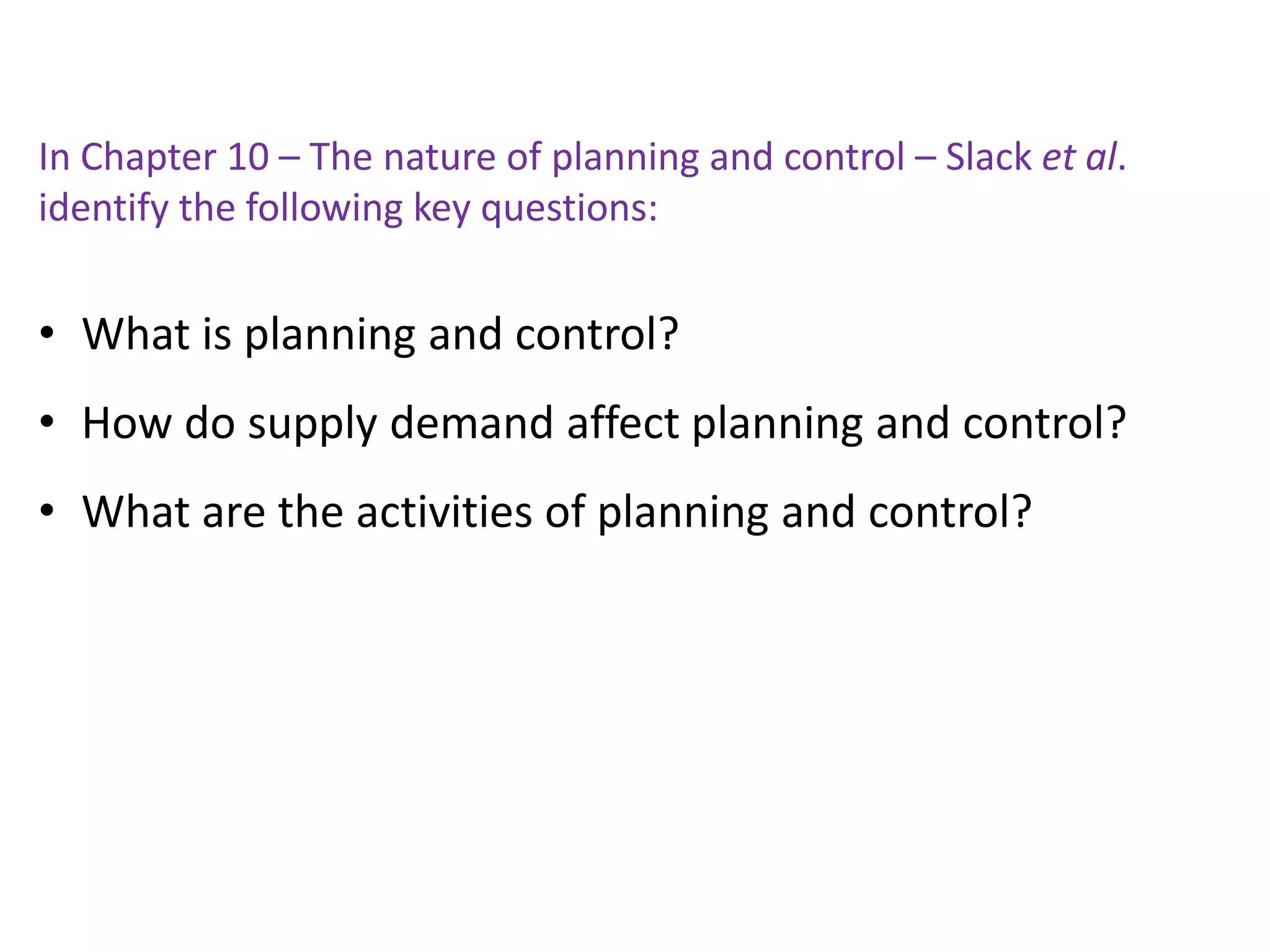 In Chapter 10 – The nature of planning and control – Slack et al.
identify the following key questions:
• What is planning and control?
• How do supply demand affect planning and control?
• What are the activities of planning and control?
 