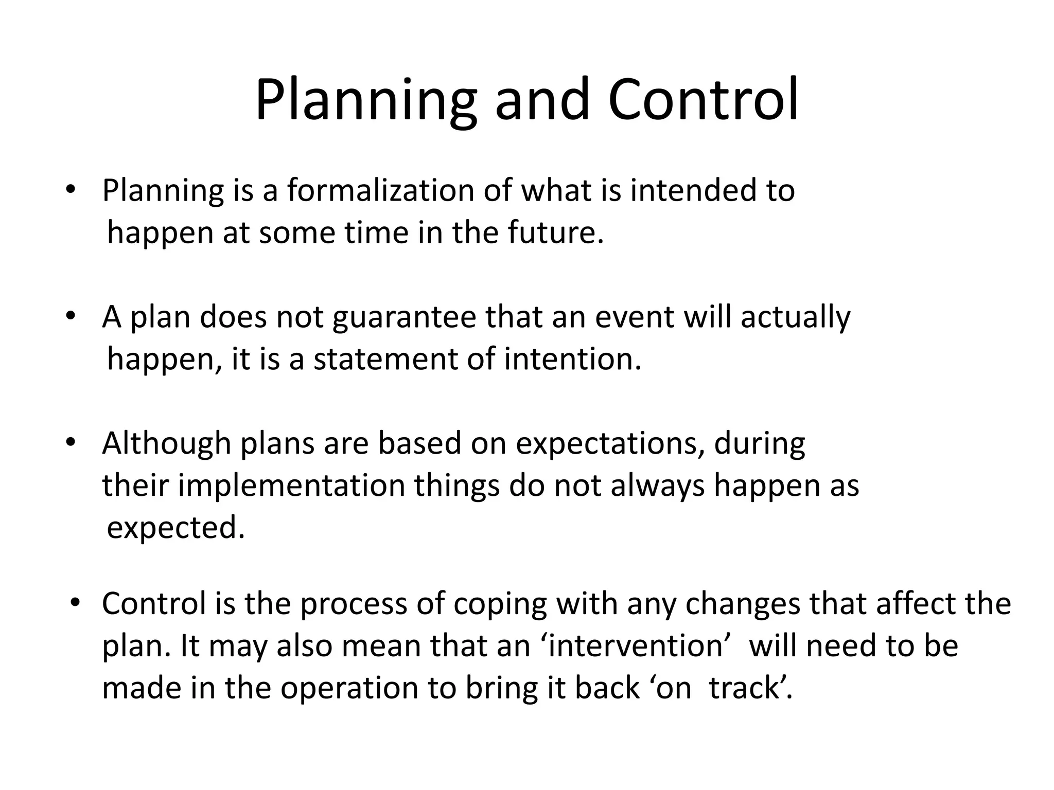 Planning and Control
• Planning is a formalization of what is intended to
happen at some time in the future.
• A plan does not guarantee that an event will actually
happen, it is a statement of intention.
• Although plans are based on expectations, during
their implementation things do not always happen as
expected.
• Control is the process of coping with any changes that affect the
plan. It may also mean that an ‘intervention’ will need to be
made in the operation to bring it back ‘on track’.
 