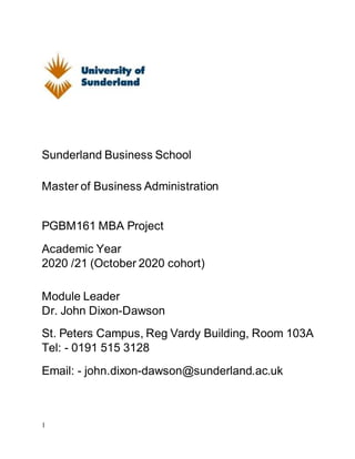 1
Sunderland Business School
Master of Business Administration
PGBM161 MBA Project
Academic Year
2020 /21 (October 2020 cohort)
Module Leader
Dr. John Dixon-Dawson
St. Peters Campus, Reg Vardy Building, Room 103A
Tel: - 0191 515 3128
Email: - john.dixon-dawson@sunderland.ac.uk
 