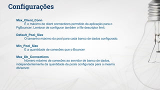 Configurações
Max_Client_Conn
É o máximo de client connections permitido da aplicação para o
PgBouncer. Lembrar de configurar também o file descriptor limit.
Default_Pool_Size
O tamanho máximo do pool para cada banco de dados configurado.
Min_Pool_Size
É a quantidade de conexões que o Bouncer
Max_Db_Connections
Número máximo de conexões ao servidor de banco de dados,
independentemente da quantidade de pools configurada para o mesmo
db/server.
 