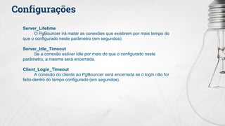 Configurações
Server_Lifetime
O PgBouncer irá matar as conexões que existirem por mais tempo do
que o configurado neste parâmetro (em segundos).
Server_Idle_Timeout
Se a conexão estiver Idle por mais do que o configurado neste
parâmetro, a mesma será encerrada.
Client_Login_Timeout
A conexão do cliente ao PgBouncer será encerrada se o login não for
feito dentro do tempo configurado (em segundos).
 