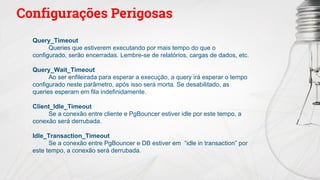 Configurações Perigosas
Query_Timeout
Queries que estiverem executando por mais tempo do que o
configurado, serão encerradas. Lembre-se de relatórios, cargas de dados, etc.
Query_Wait_Timeout
Ao ser enfileirada para esperar a execução, a query irá esperar o tempo
configurado neste parâmetro, após isso será morta. Se desabilitado, as
queries esperam em fila indefinidamente.
Client_Idle_Timeout
Se a conexão entre cliente e PgBouncer estiver idle por este tempo, a
conexão será derrubada.
Idle_Transaction_Timeout
Se a conexão entre PgBouncer e DB estiver em “idle in transaction” por
este tempo, a conexão será derrubada.
 