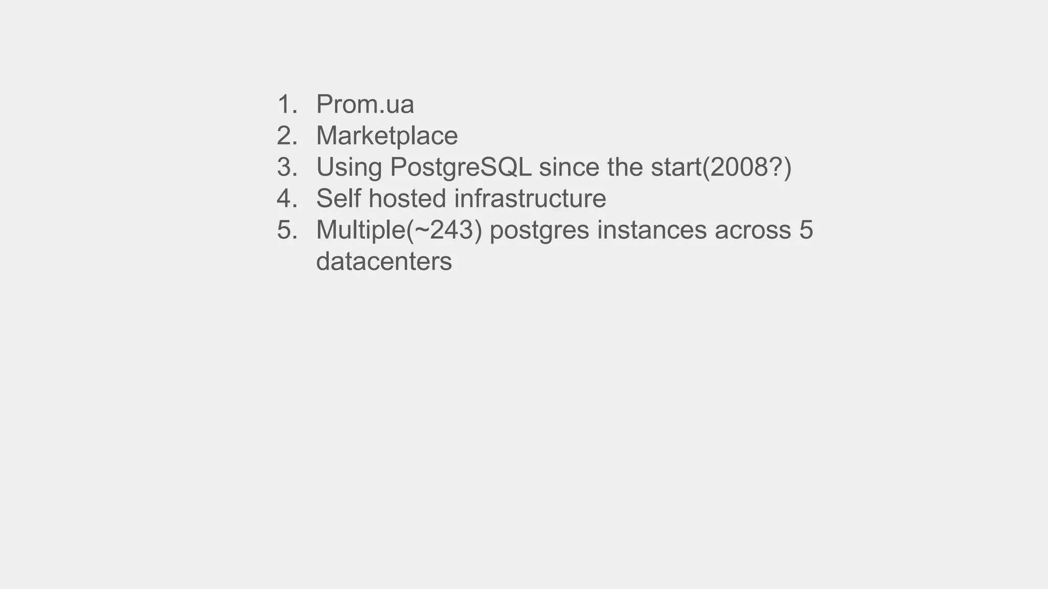 1. Prom.ua
2. Marketplace
3. Using PostgreSQL since the start(2008?)
4. Self hosted infrastructure
5. Multiple(~243) postgres instances across 5
datacenters
 